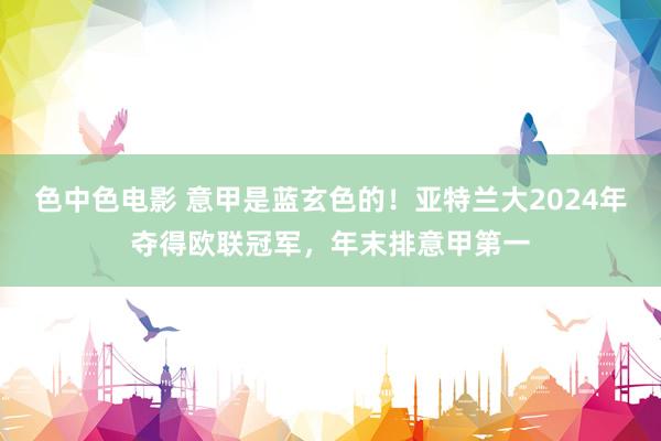 色中色电影 意甲是蓝玄色的！亚特兰大2024年夺得欧联冠军，年末排意甲第一