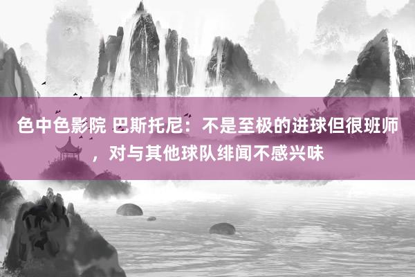 色中色影院 巴斯托尼：不是至极的进球但很班师，对与其他球队绯闻不感兴味