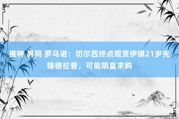 推特 男同 罗马诺：切尔西终点观赏伊镇21岁先锋德拉普，可能明夏求购
