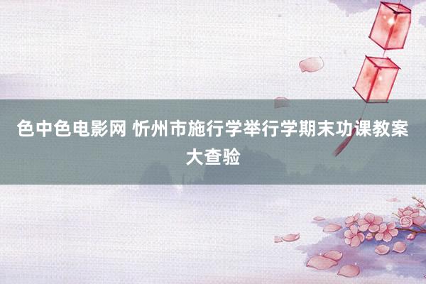 色中色电影网 忻州市施行学举行学期末功课教案大查验
