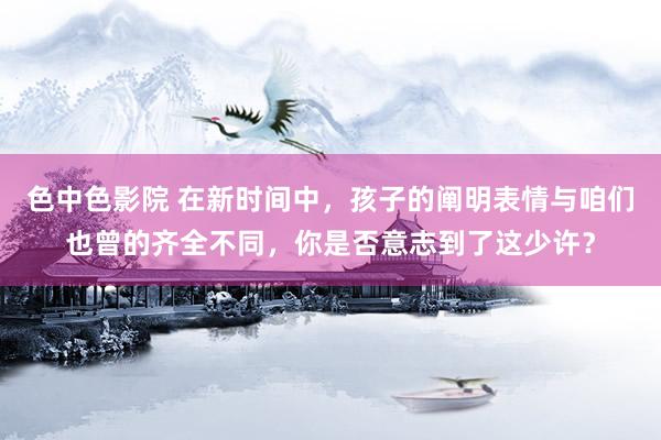 色中色影院 在新时间中，孩子的阐明表情与咱们也曾的齐全不同，你是否意志到了这少许？