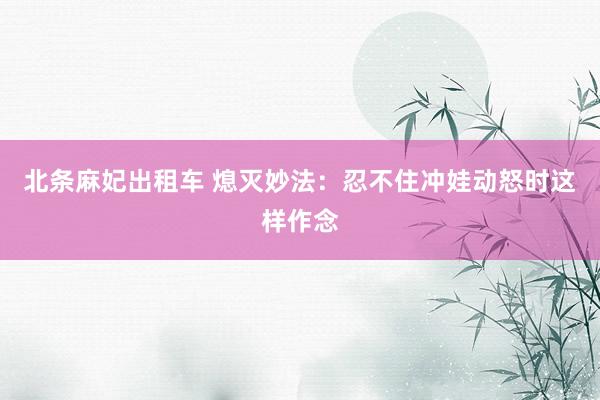 北条麻妃出租车 熄灭妙法：忍不住冲娃动怒时这样作念