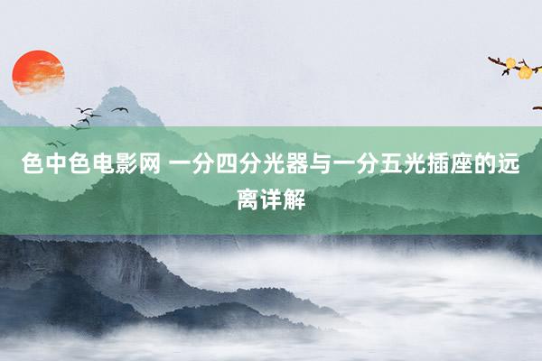 色中色电影网 一分四分光器与一分五光插座的远离详解
