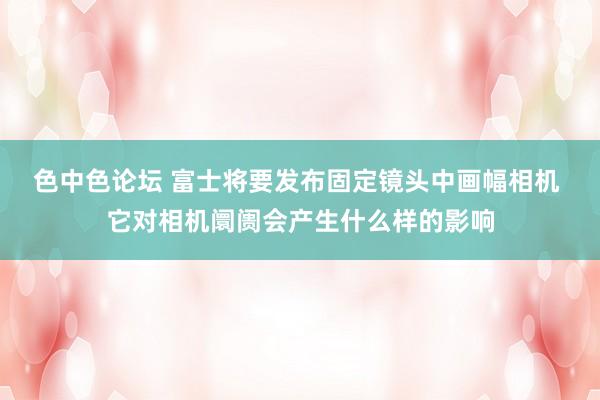 色中色论坛 富士将要发布固定镜头中画幅相机 它对相机阛阓会产生什么样的影响