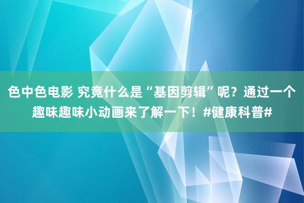 色中色电影 究竟什么是“基因剪辑”呢？通过一个趣味趣味小动画来了解一下！#健康科普#