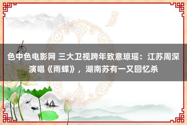 色中色电影网 三大卫视跨年致意琼瑶：江苏周深演唱《雨蝶》，湖南苏有一又回忆杀