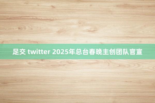 足交 twitter 2025年总台春晚主创团队官宣