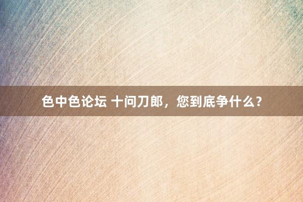色中色论坛 十问刀郎，您到底争什么？