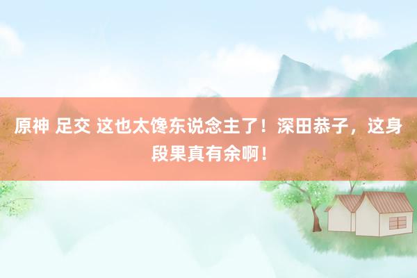 原神 足交 这也太馋东说念主了！深田恭子，这身段果真有余啊！
