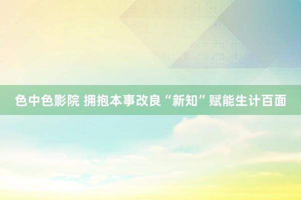 色中色影院 拥抱本事改良“新知”赋能生计百面