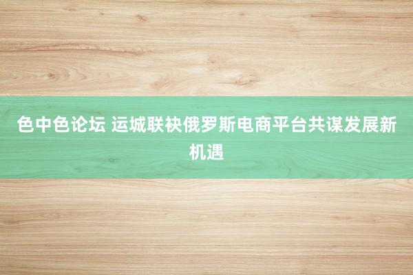 色中色论坛 运城联袂俄罗斯电商平台共谋发展新机遇