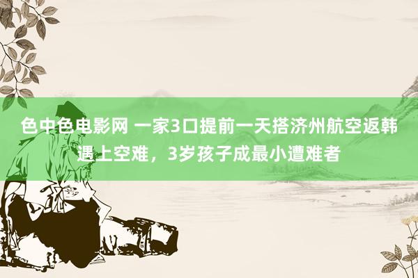 色中色电影网 一家3口提前一天搭济州航空返韩遇上空难，3岁孩子成最小遭难者