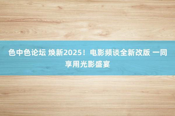 色中色论坛 焕新2025！电影频谈全新改版 一同享用光影盛宴