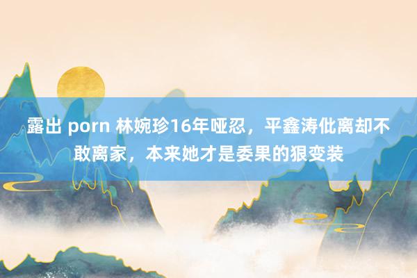 露出 porn 林婉珍16年哑忍，平鑫涛仳离却不敢离家，本来她才是委果的狠变装