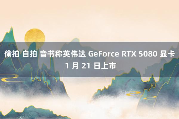 偷拍 自拍 音书称英伟达 GeForce RTX 5080 显卡 1 月 21 日上市