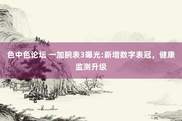 色中色论坛 一加腕表3曝光:新增数字表冠，健康监测升级