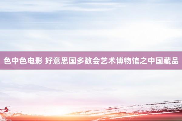 色中色电影 好意思国多数会艺术博物馆之中国藏品