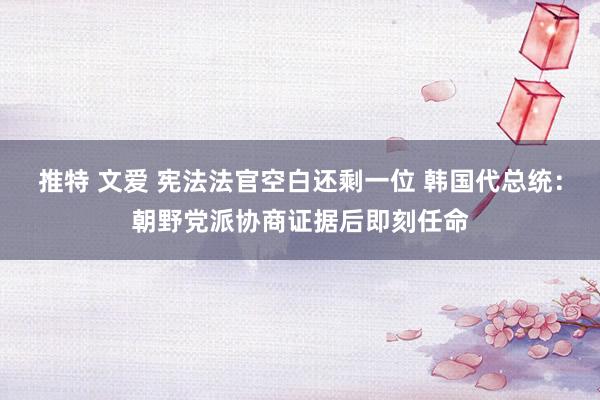 推特 文爱 宪法法官空白还剩一位 韩国代总统：朝野党派协商证据后即刻任命