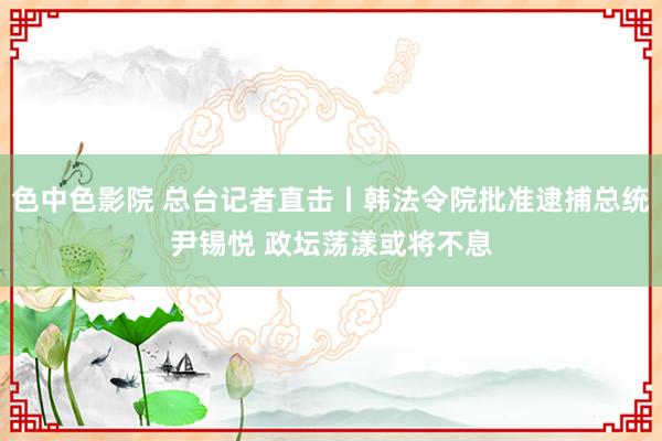 色中色影院 总台记者直击丨韩法令院批准逮捕总统尹锡悦 政坛荡漾或将不息