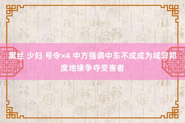 黑丝 少妇 号令×4 中方强调中东不成成为域异邦度地缘争夺受害者
