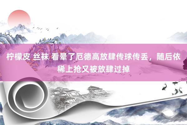 柠檬皮 丝袜 看晕了厄德高放肆传球传丢，随后依稀上抢又被放肆过掉