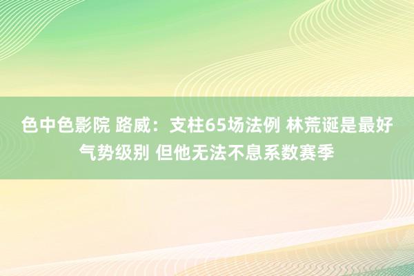 色中色影院 路威：支柱65场法例 林荒诞是最好气势级别 但他无法不息系数赛季