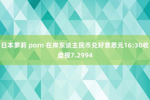 日本萝莉 porn 在岸东谈主民币兑好意思元16:30收盘报7.2994
