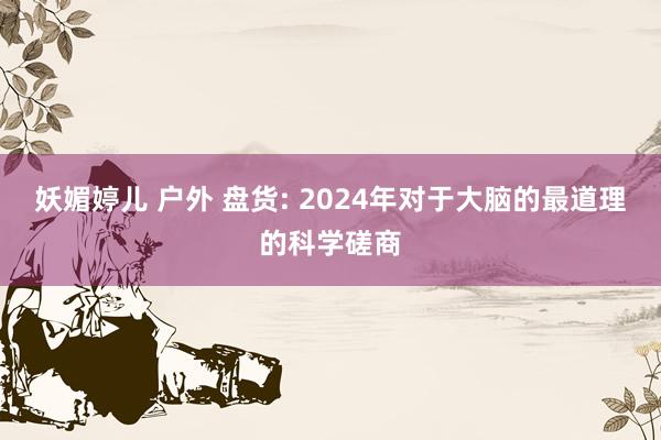 妖媚婷儿 户外 盘货: 2024年对于大脑的最道理的科学磋商