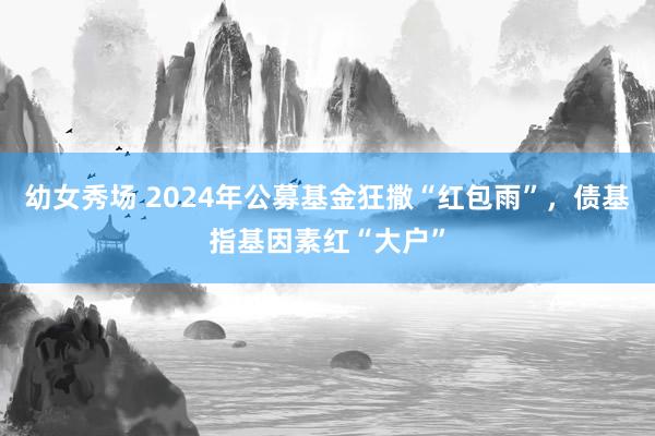 幼女秀场 2024年公募基金狂撒“红包雨”，债基指基因素红“大户”