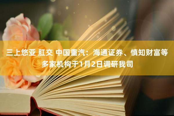 三上悠亚 肛交 中国重汽：海通证券、慎知财富等多家机构于1月2日调研我司