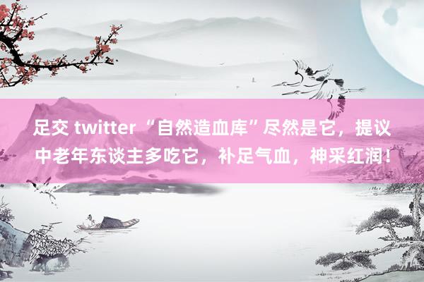 足交 twitter “自然造血库”尽然是它，提议中老年东谈主多吃它，补足气血，神采红润！