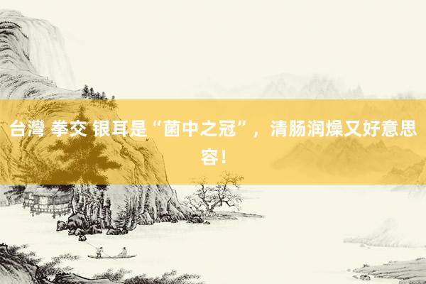 台灣 拳交 银耳是“菌中之冠”，清肠润燥又好意思容！