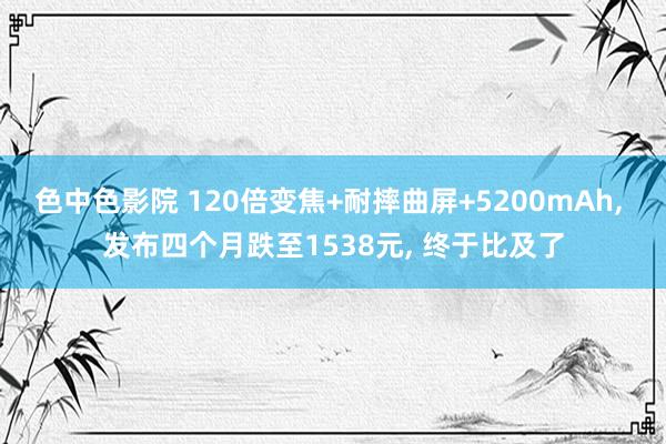 色中色影院 120倍变焦+耐摔曲屏+5200mAh， 发布四个月跌至1538元， 终于比及了