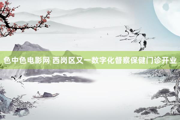 色中色电影网 西岗区又一数字化督察保健门诊开业