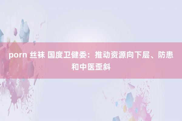 porn 丝袜 国度卫健委：推动资源向下层、防患和中医歪斜