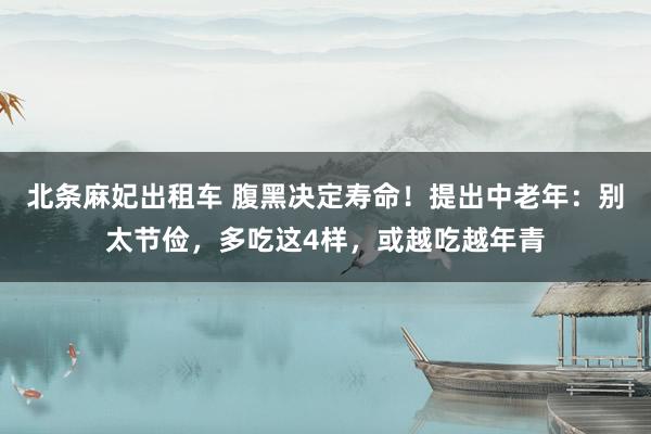 北条麻妃出租车 腹黑决定寿命！提出中老年：别太节俭，多吃这4样，或越吃越年青