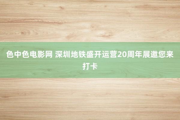 色中色电影网 深圳地铁盛开运营20周年展邀您来打卡