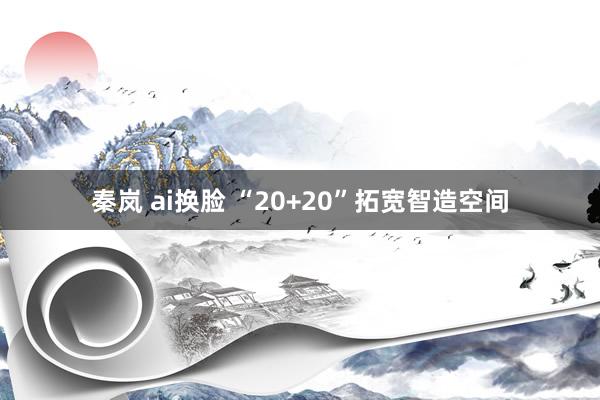 秦岚 ai换脸 “20+20”拓宽智造空间