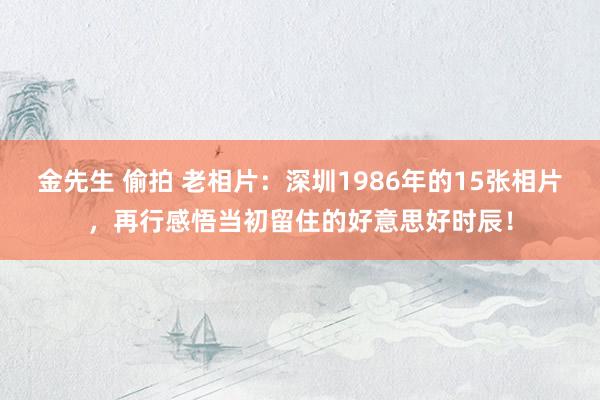 金先生 偷拍 老相片：深圳1986年的15张相片，再行感悟当初留住的好意思好时辰！