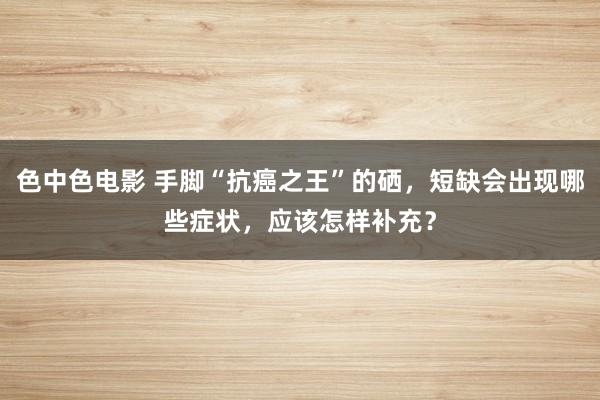 色中色电影 手脚“抗癌之王”的硒，短缺会出现哪些症状，应该怎样补充？