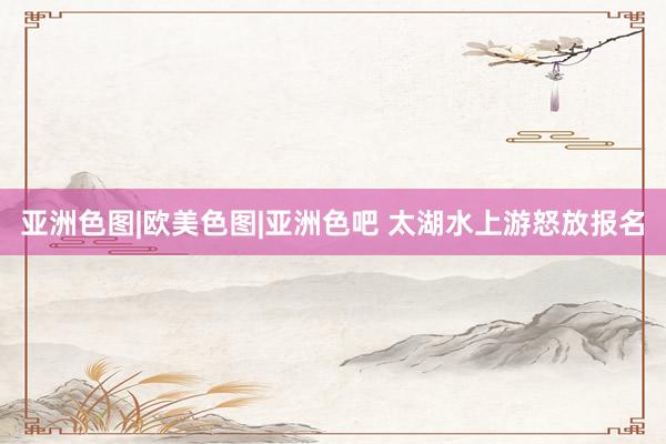 亚洲色图|欧美色图|亚洲色吧 太湖水上游怒放报名
