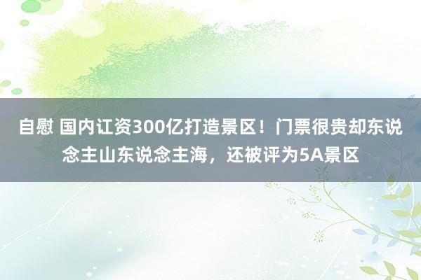 自慰 国内讧资300亿打造景区！门票很贵却东说念主山东说念主海，还被评为5A景区
