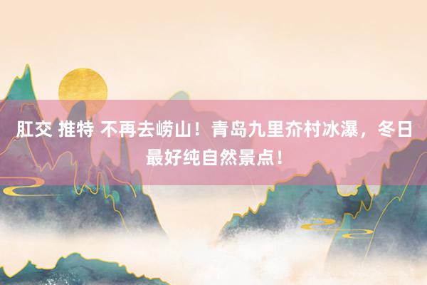 肛交 推特 不再去崂山！青岛九里夼村冰瀑，冬日最好纯自然景点！