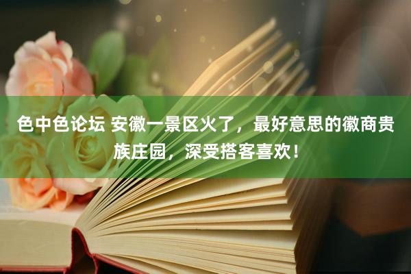 色中色论坛 安徽一景区火了，最好意思的徽商贵族庄园，深受搭客喜欢！