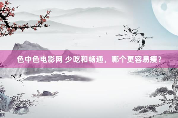 色中色电影网 少吃和畅通，哪个更容易瘦？