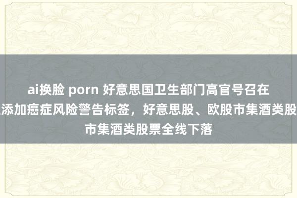 ai换脸 porn 好意思国卫生部门高官号召在乙醇饮料上添加癌症风险警告标签，好意思股、欧股市集酒类股票全线下落