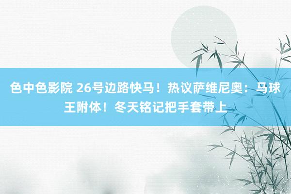 色中色影院 26号边路快马！热议萨维尼奥：马球王附体！冬天铭记把手套带上