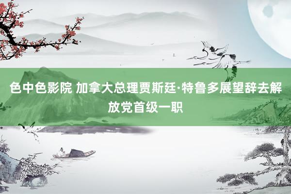 色中色影院 加拿大总理贾斯廷·特鲁多展望辞去解放党首级一职