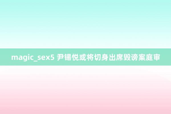 magic_sex5 尹锡悦或将切身出席毁谤案庭审