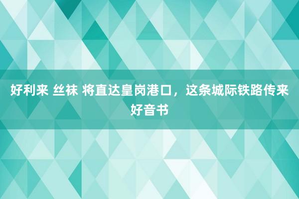 好利来 丝袜 将直达皇岗港口，这条城际铁路传来好音书